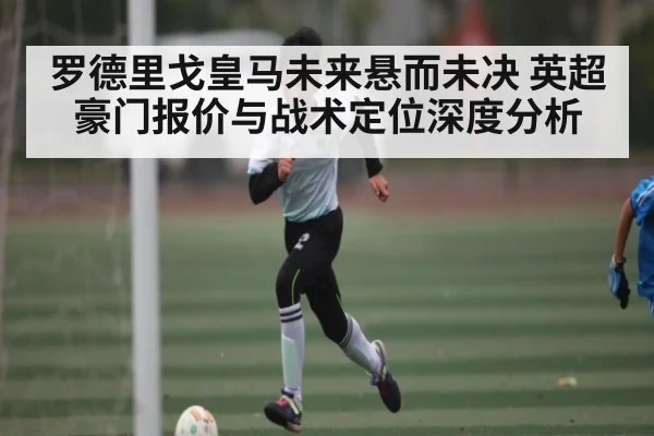 罗德里戈皇马未来悬而未决 英超豪门报价与战术定位深度分析